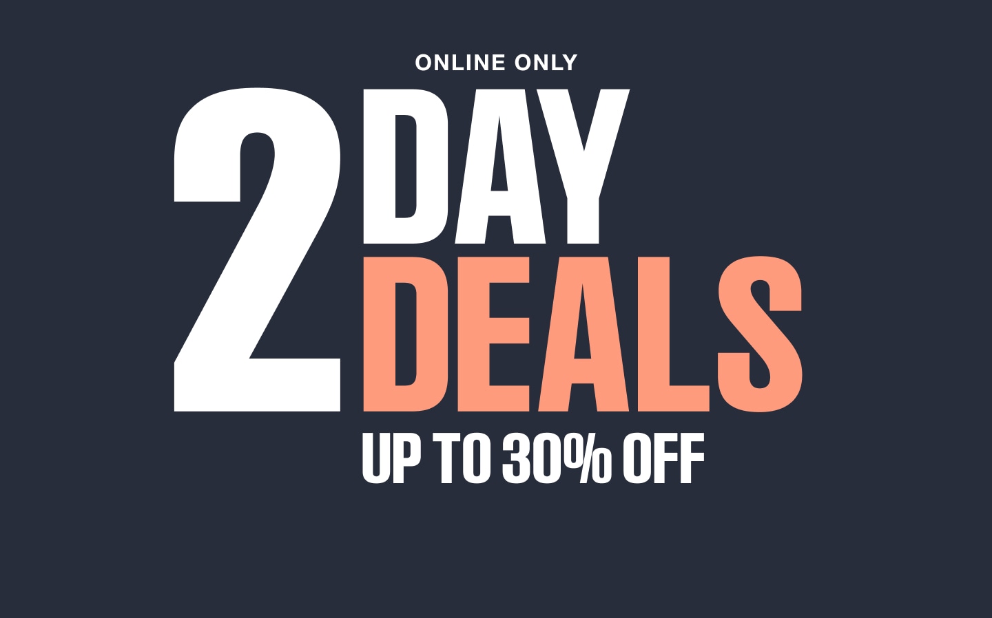 Online only. 2 Day Deals. Up to 30 percent off.