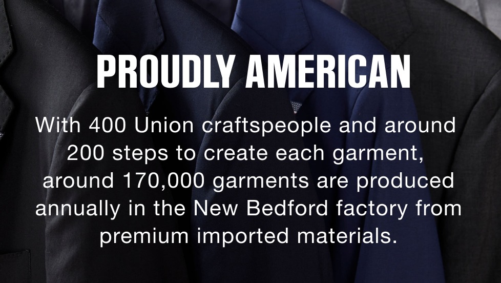Proudly American. With 400 Union craftspeople and around 200 steps to create each garment, around 170,000 garments are produced annually in the New Bedford factory from premium imported materials.