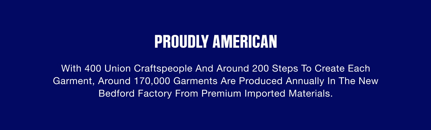 Proudly American. With 400 Union craftspeople and around 200 steps to create each garment, around 170,000 garments are produced annually in the New Bedford factory from premium imported materials.