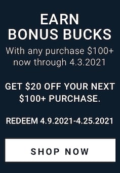 Earn Bonus Bucks. With any purchase $100+ now through April 3rd, 2021. Get $20 off your next purchase of $100 or more. Redeem April 9th, 2021 thru April 25, 2021. Shop now.