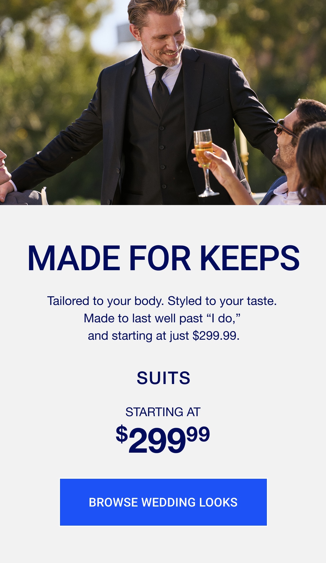 Made for keeps. Tailored to your body. Styled to your taste. made to last well past "i do," and starting at just $299.99. Suits starting at $299.99. Browse wedding looks