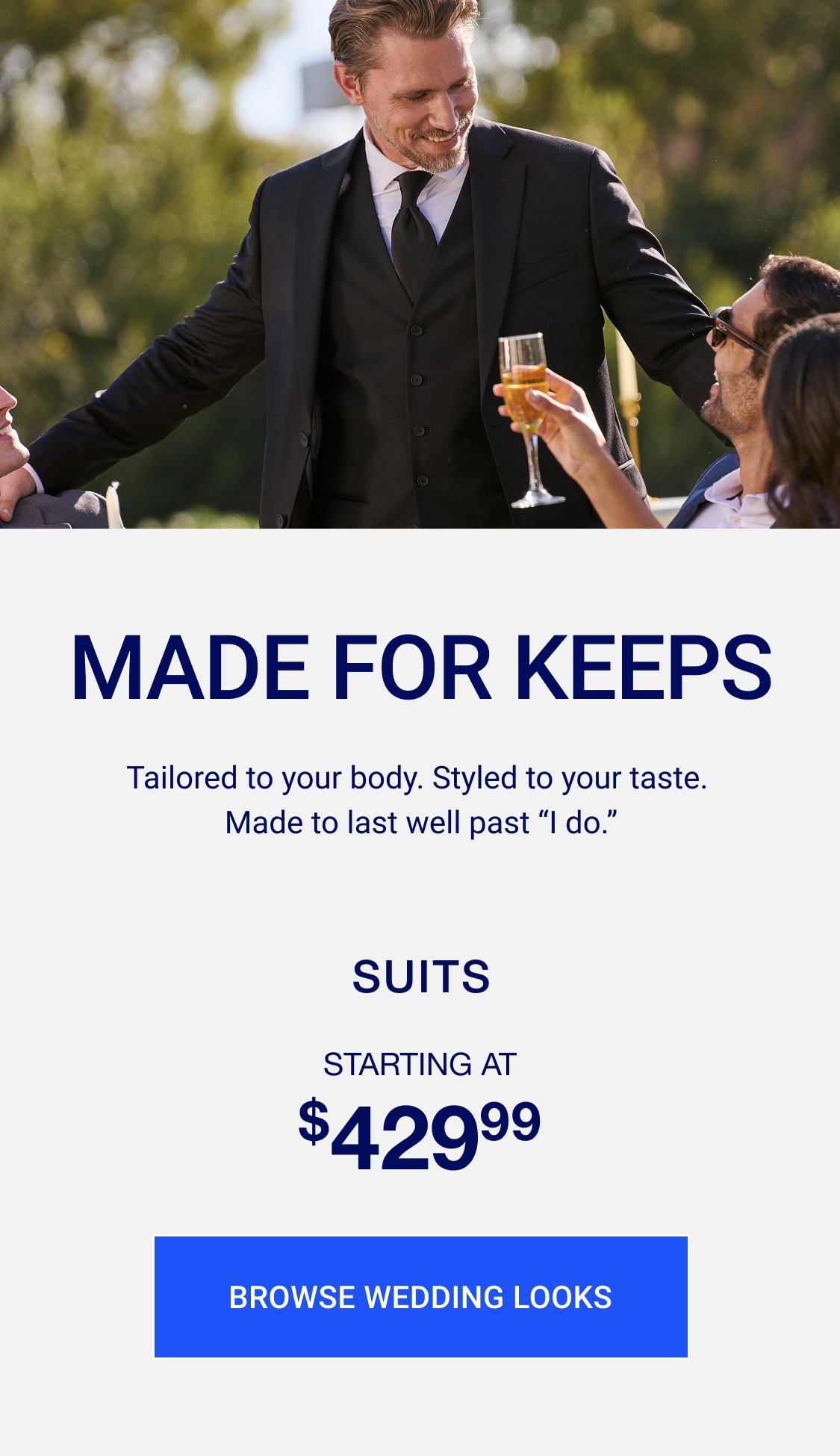 Made for keeps. Tailored to your body. Styled to your taste. made to last well past "i do." Suits starting at $299.99. Browse wedding looks