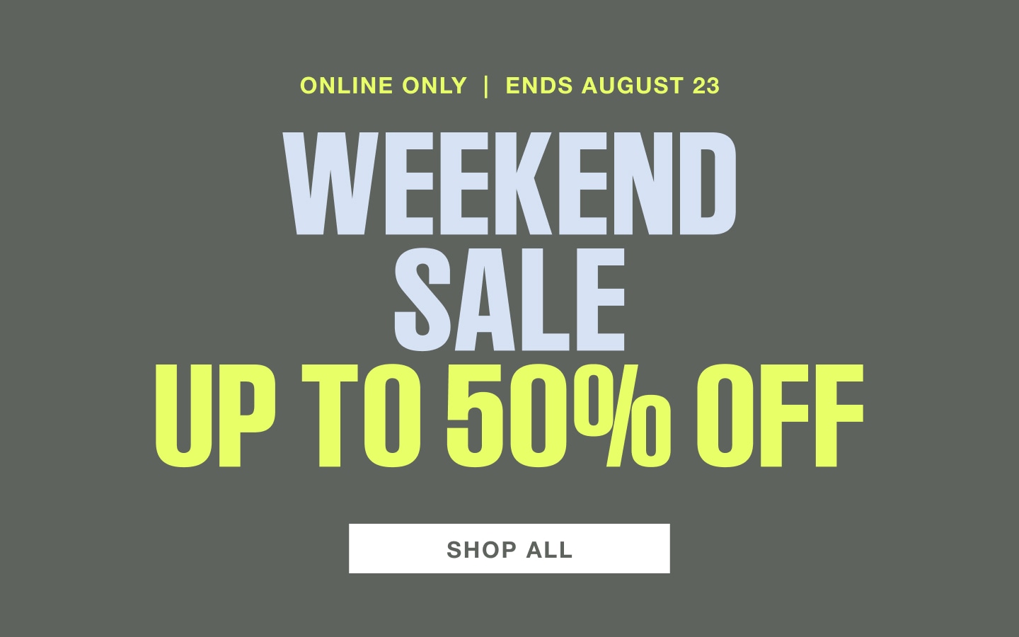 Online only. Ends August 23. Weekend sale, up to 50 percent off. Shop all.