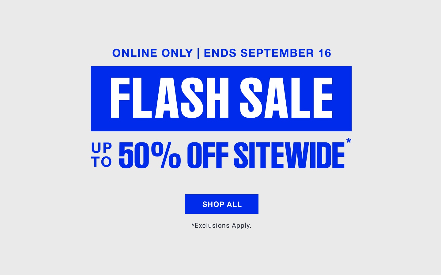 Online only. Ends September 16. Flash Sale, up to 50% off sitewide. Exclusions apply.