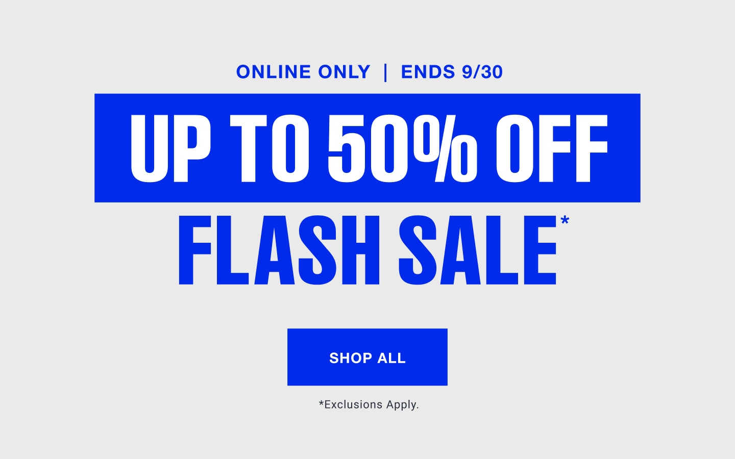 Online only. Ends 9/30. Up to 50% off. Flash sale. Shop all. Exclusions apply.